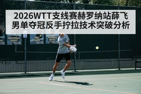 2026WTT支线赛赫罗纳站薛飞男单夺冠反手拧拉技术突破分析