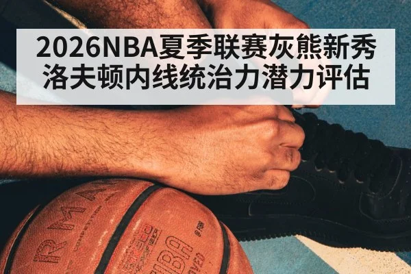 2026NBA夏季联赛灰熊新秀洛夫顿内线统治力潜力评估